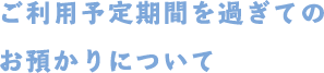 ご利用予定期間を過ぎてのお預かりについて